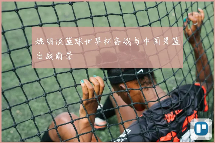 姚明谈篮球世界杯备战与中国男篮出战前景