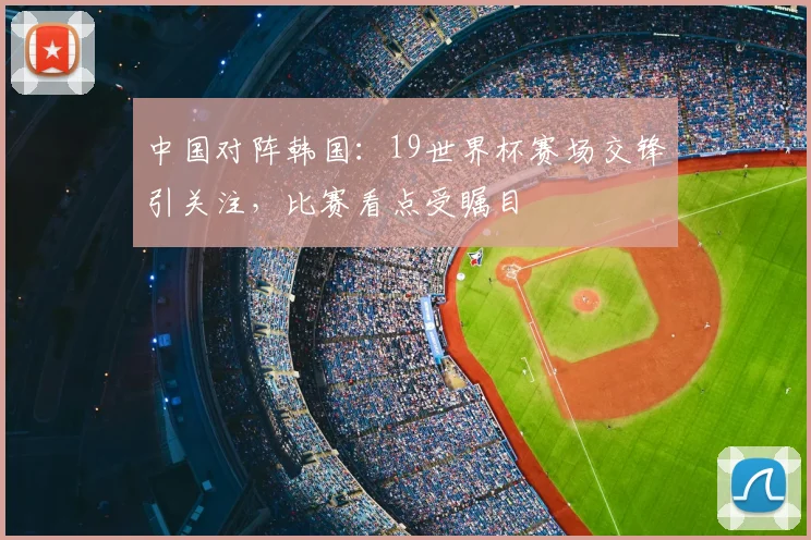 中国对阵韩国：19世界杯赛场交锋引关注，比赛看点受瞩目