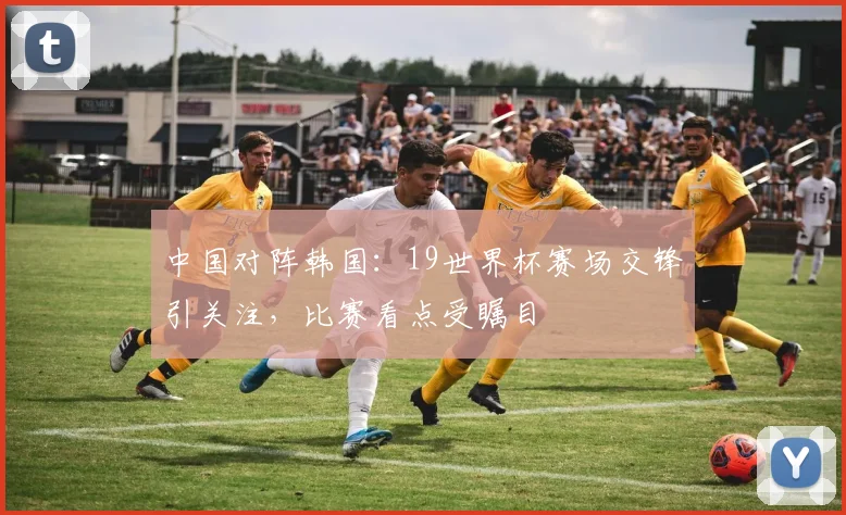 中国对阵韩国：19世界杯赛场交锋引关注，比赛看点受瞩目