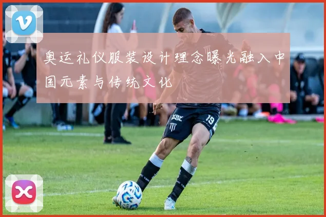 奥运礼仪服装设计理念曝光融入中国元素与传统文化