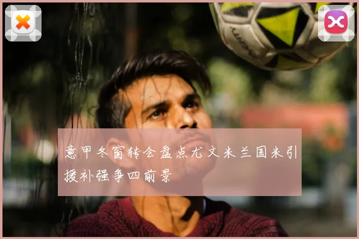 意甲冬窗转会盘点尤文米兰国米引援补强争四前景