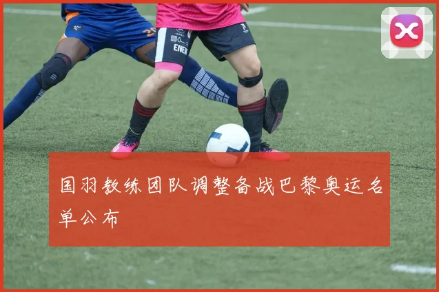 国羽教练团队调整备战巴黎奥运名单公布