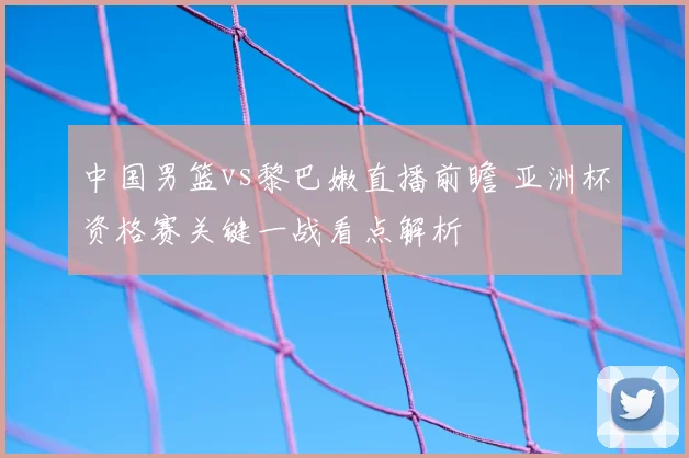 中国男篮vs黎巴嫩直播前瞻 亚洲杯资格赛关键一战看点解析