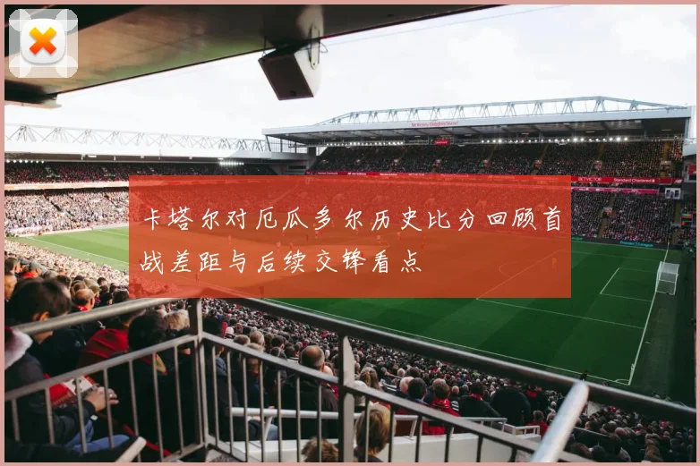 卡塔尔对厄瓜多尔历史比分回顾首战差距与后续交锋看点