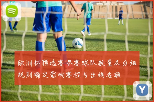 欧洲杯预选赛参赛球队数量及分组规则确定影响赛程与出线名额