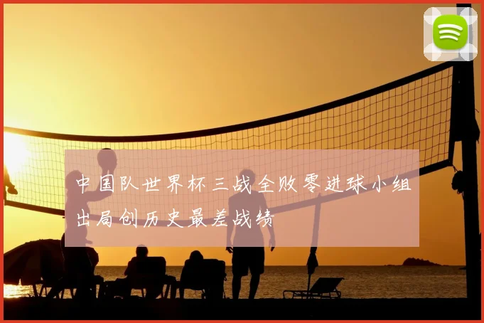 中国队世界杯三战全败零进球小组出局创历史最差战绩