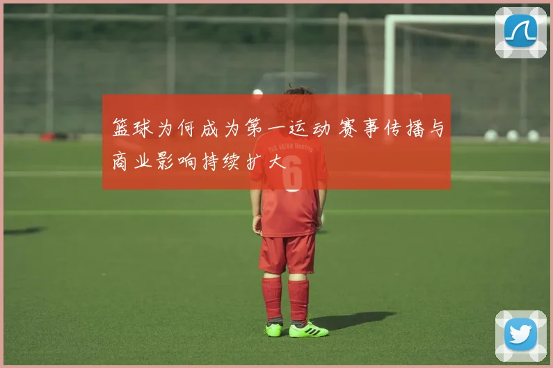 篮球为何成为第一运动 赛事传播与商业影响持续扩大