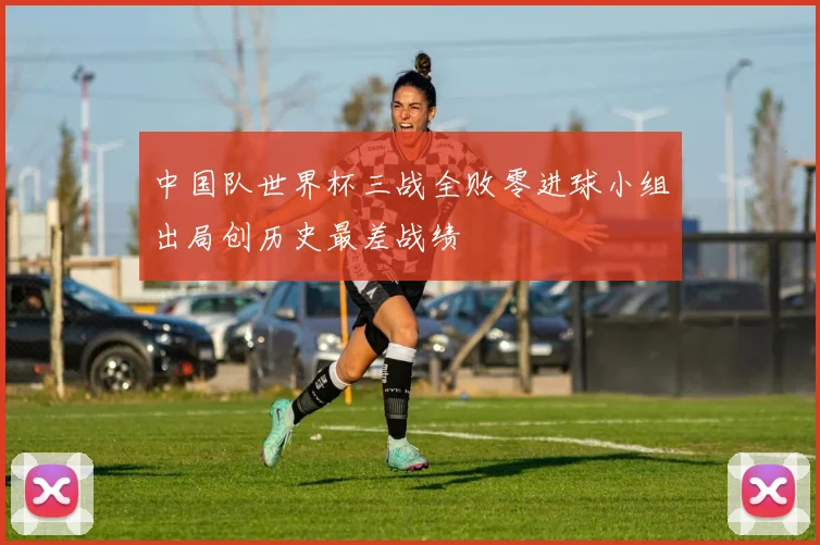中国队世界杯三战全败零进球小组出局创历史最差战绩
