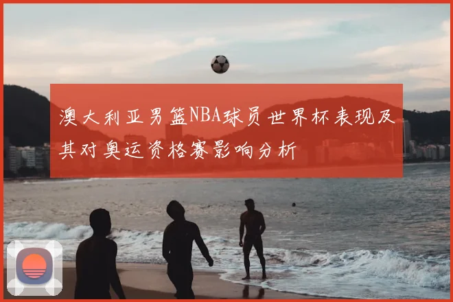 澳大利亚男篮NBA球员世界杯表现及其对奥运资格赛影响分析