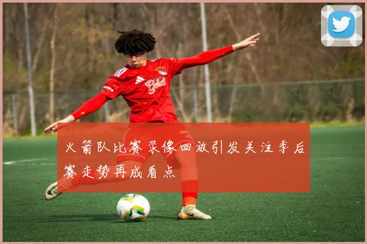 火箭队比赛录像回放引发关注季后赛走势再成看点