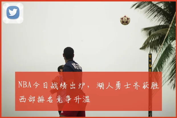 NBA今日战绩出炉,湖人勇士齐获胜西部排名竞争升温
