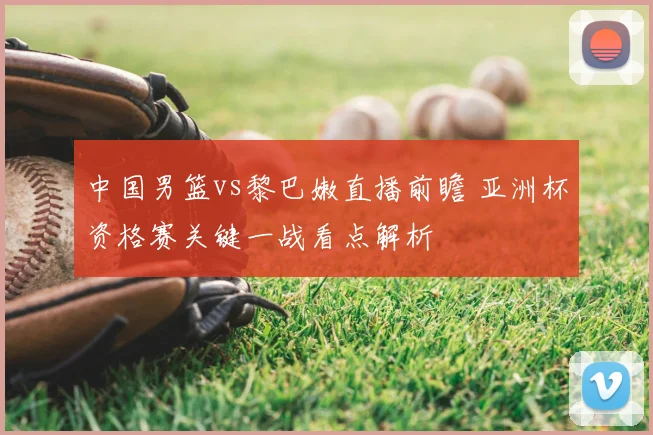 中国男篮vs黎巴嫩直播前瞻 亚洲杯资格赛关键一战看点解析