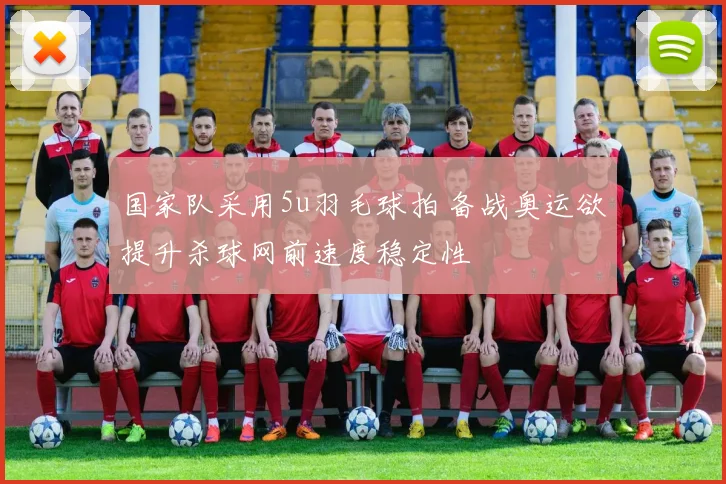 国家队采用5u羽毛球拍 备战奥运欲提升杀球网前速度稳定性