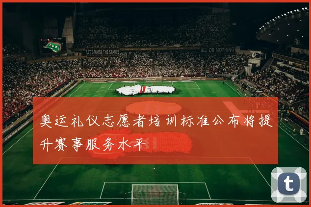 奥运礼仪志愿者培训标准公布将提升赛事服务水平