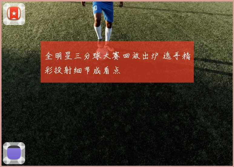 全明星三分球大赛回放出炉 选手精彩投射细节成看点