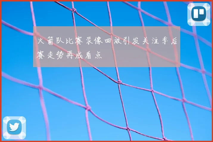 火箭队比赛录像回放引发关注季后赛走势再成看点