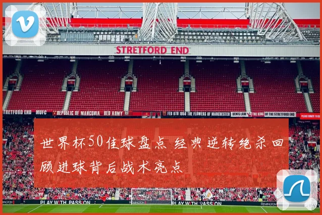 世界杯50佳球盘点 经典逆转绝杀回顾进球背后战术亮点