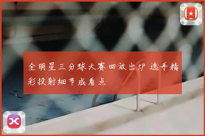 全明星三分球大赛回放出炉 选手精彩投射细节成看点