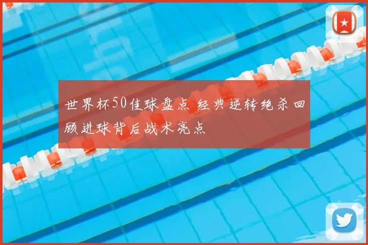 世界杯50佳球盘点 经典逆转绝杀回顾进球背后战术亮点