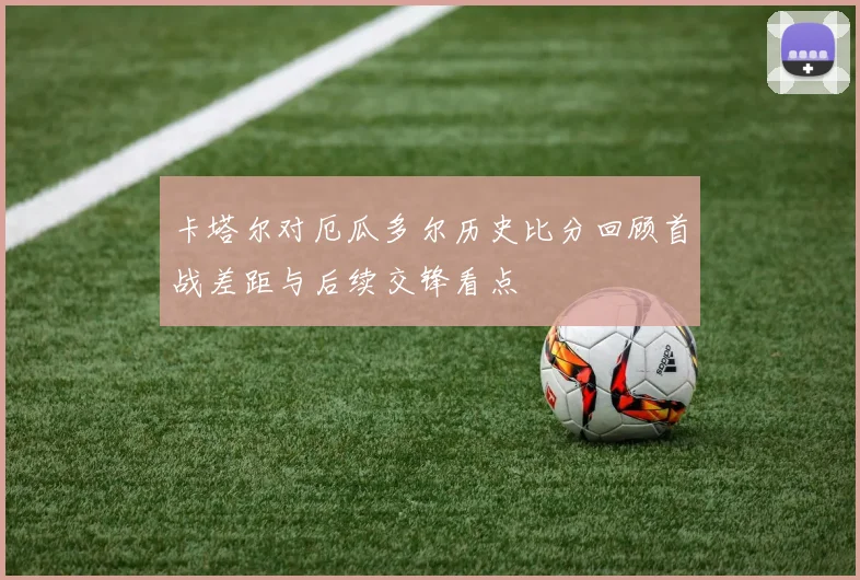 卡塔尔对厄瓜多尔历史比分回顾首战差距与后续交锋看点