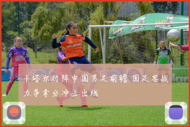 卡塔尔对阵中国男足前瞻 国足客战力争拿分冲击出线
