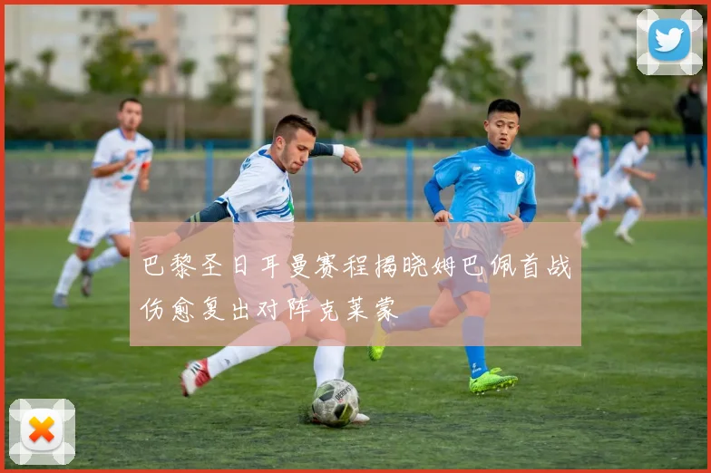 巴黎圣日耳曼赛程揭晓姆巴佩首战伤愈复出对阵克莱蒙