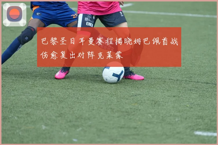 巴黎圣日耳曼赛程揭晓姆巴佩首战伤愈复出对阵克莱蒙