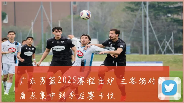 广东男篮2025赛程出炉 主客场对阵看点集中到季后赛卡位