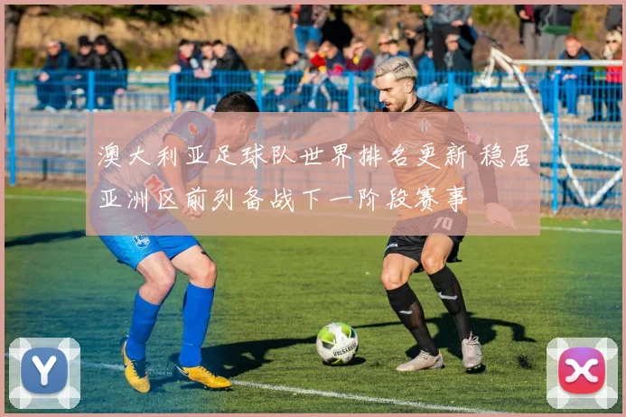 澳大利亚足球队世界排名更新 稳居亚洲区前列备战下一阶段赛事