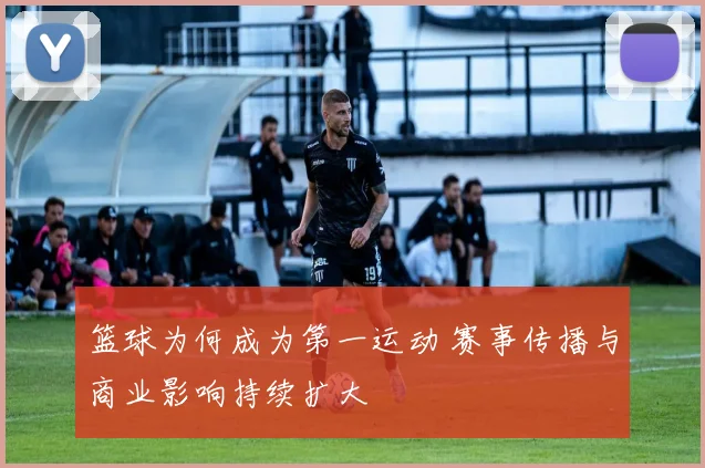 篮球为何成为第一运动 赛事传播与商业影响持续扩大